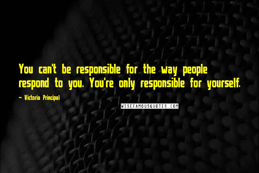 Victoria Principal Quotes: You can't be responsible for the way people respond to you. You're only responsible for yourself.