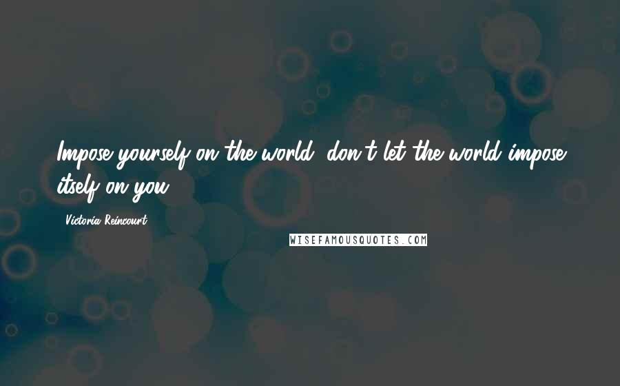 Victoria Reincourt Quotes: Impose yourself on the world, don't let the world impose itself on you.