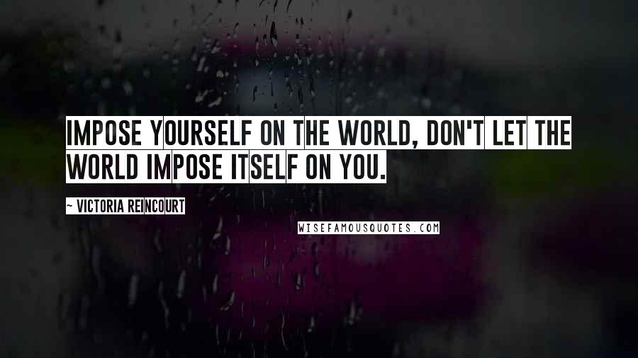 Victoria Reincourt Quotes: Impose yourself on the world, don't let the world impose itself on you.