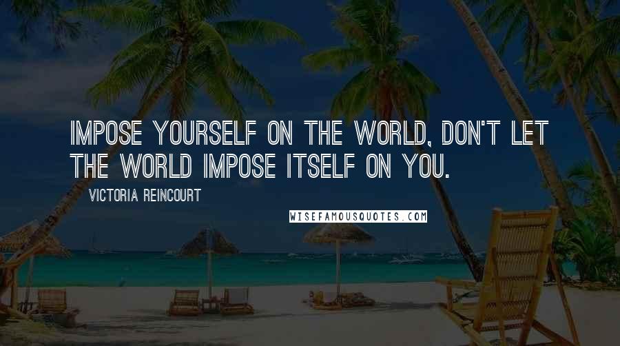 Victoria Reincourt Quotes: Impose yourself on the world, don't let the world impose itself on you.