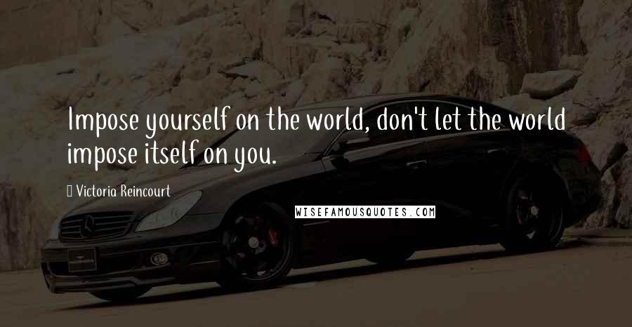 Victoria Reincourt Quotes: Impose yourself on the world, don't let the world impose itself on you.