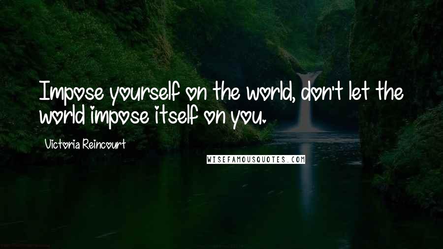 Victoria Reincourt Quotes: Impose yourself on the world, don't let the world impose itself on you.