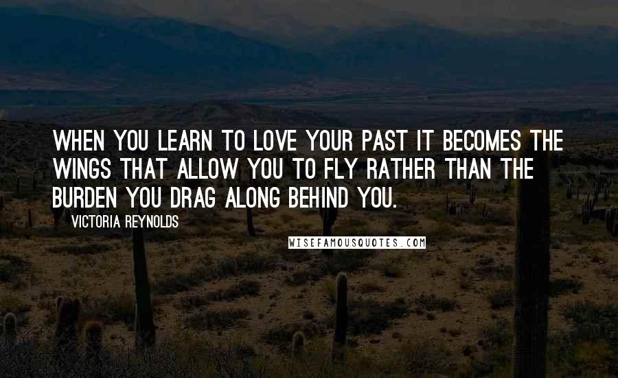 Victoria Reynolds Quotes: When you learn to love your past it becomes the wings that allow you to fly rather than the burden you drag along behind you.