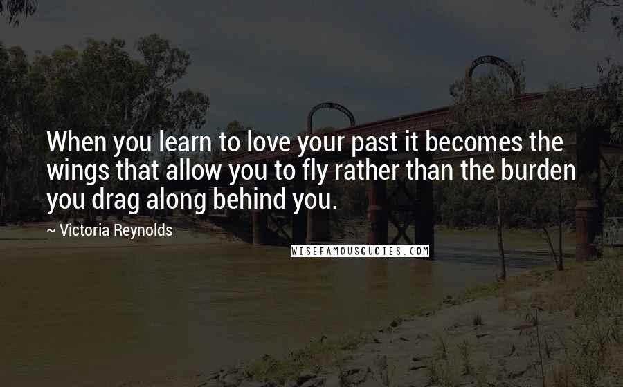 Victoria Reynolds Quotes: When you learn to love your past it becomes the wings that allow you to fly rather than the burden you drag along behind you.