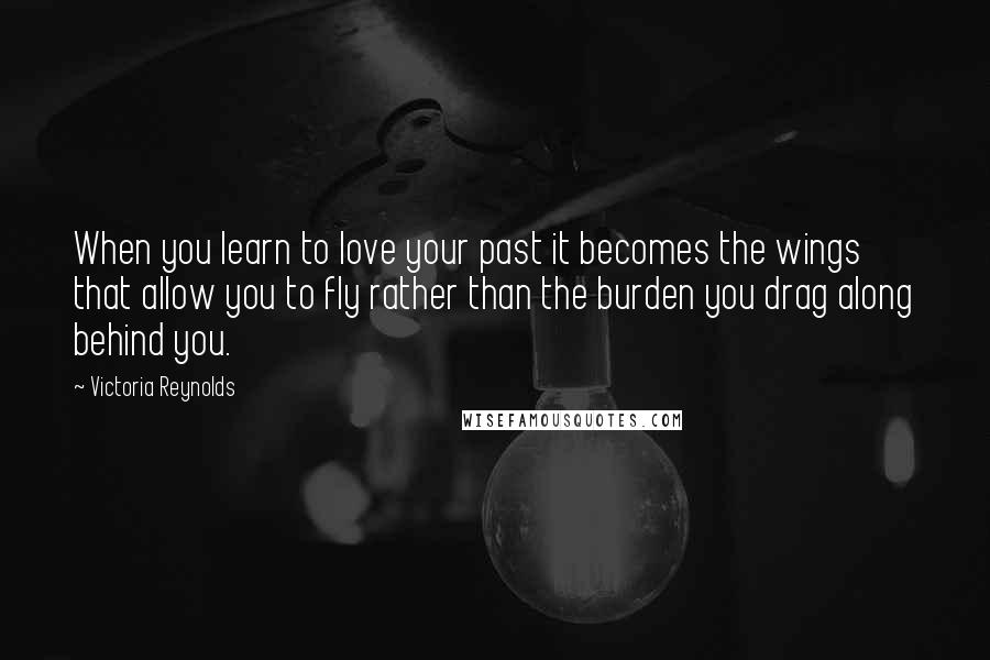 Victoria Reynolds Quotes: When you learn to love your past it becomes the wings that allow you to fly rather than the burden you drag along behind you.