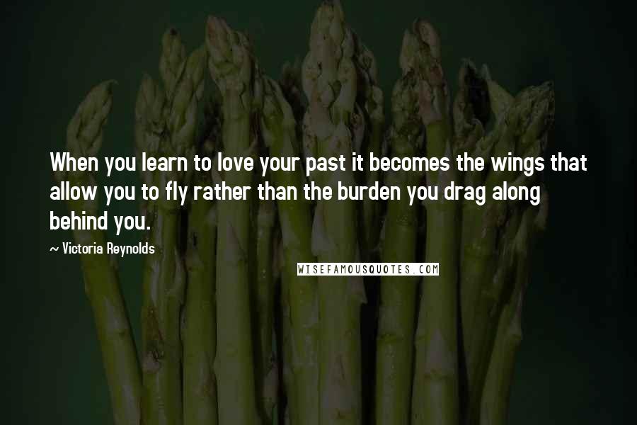 Victoria Reynolds Quotes: When you learn to love your past it becomes the wings that allow you to fly rather than the burden you drag along behind you.