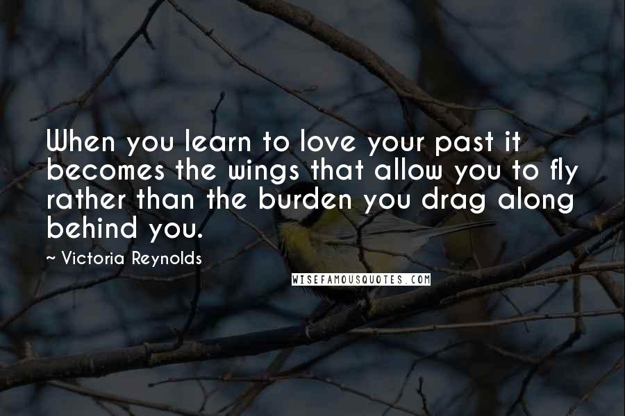 Victoria Reynolds Quotes: When you learn to love your past it becomes the wings that allow you to fly rather than the burden you drag along behind you.