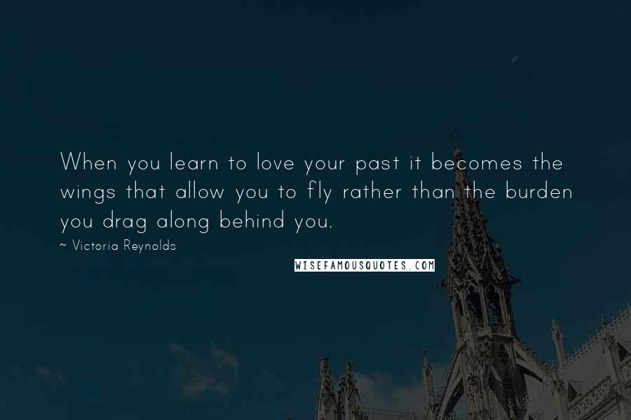 Victoria Reynolds Quotes: When you learn to love your past it becomes the wings that allow you to fly rather than the burden you drag along behind you.