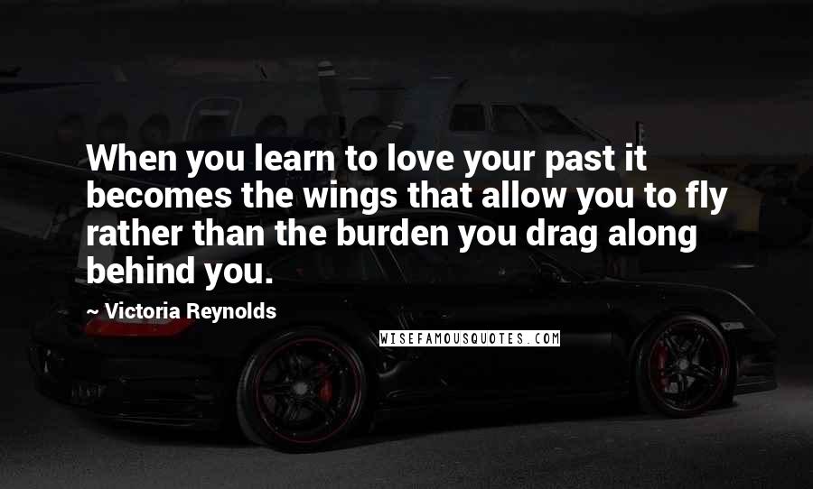 Victoria Reynolds Quotes: When you learn to love your past it becomes the wings that allow you to fly rather than the burden you drag along behind you.