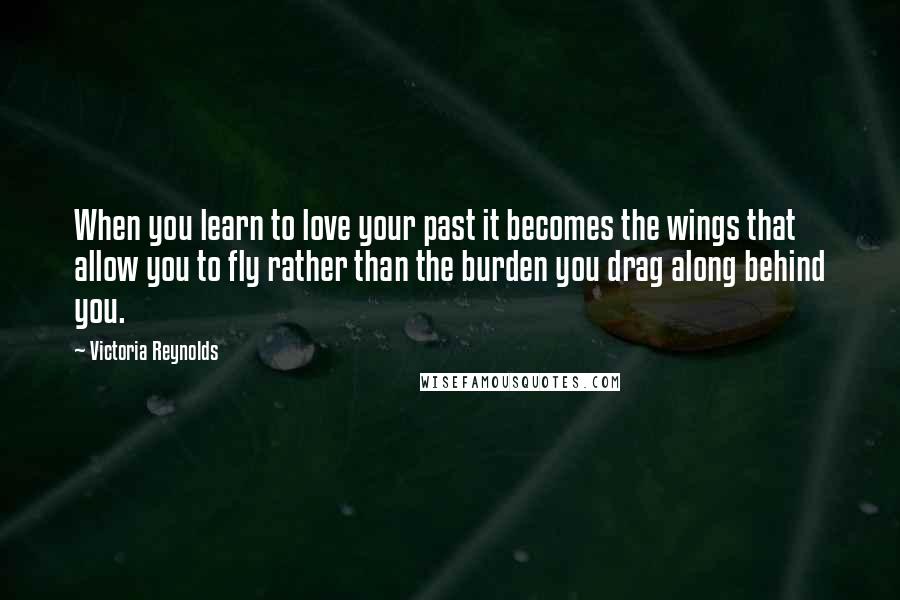 Victoria Reynolds Quotes: When you learn to love your past it becomes the wings that allow you to fly rather than the burden you drag along behind you.