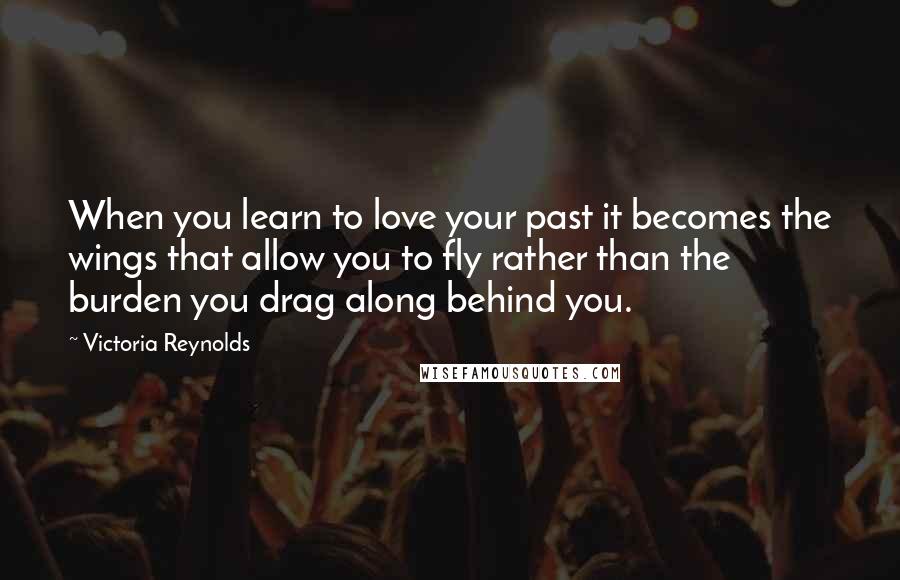 Victoria Reynolds Quotes: When you learn to love your past it becomes the wings that allow you to fly rather than the burden you drag along behind you.