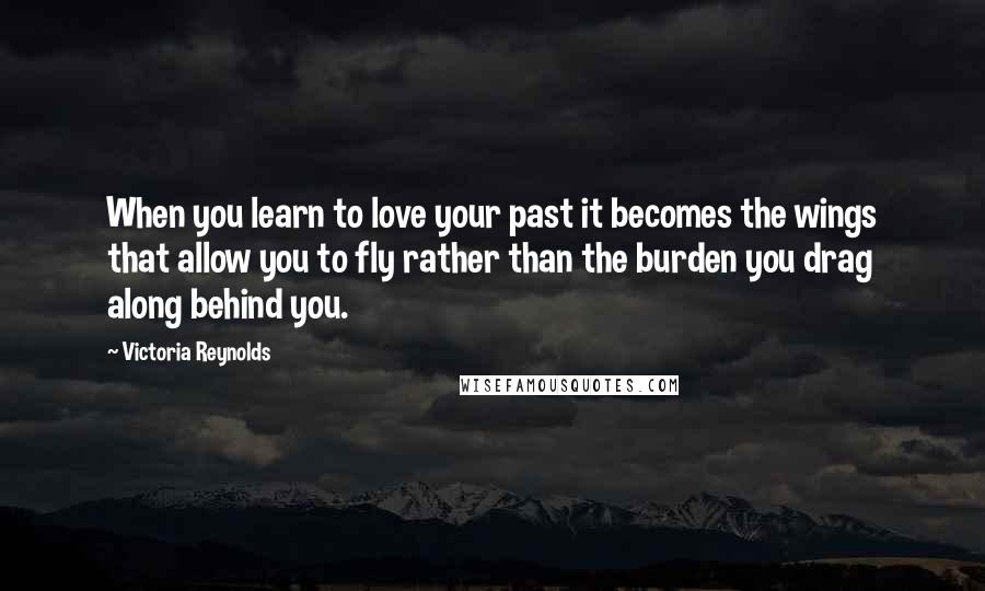 Victoria Reynolds Quotes: When you learn to love your past it becomes the wings that allow you to fly rather than the burden you drag along behind you.