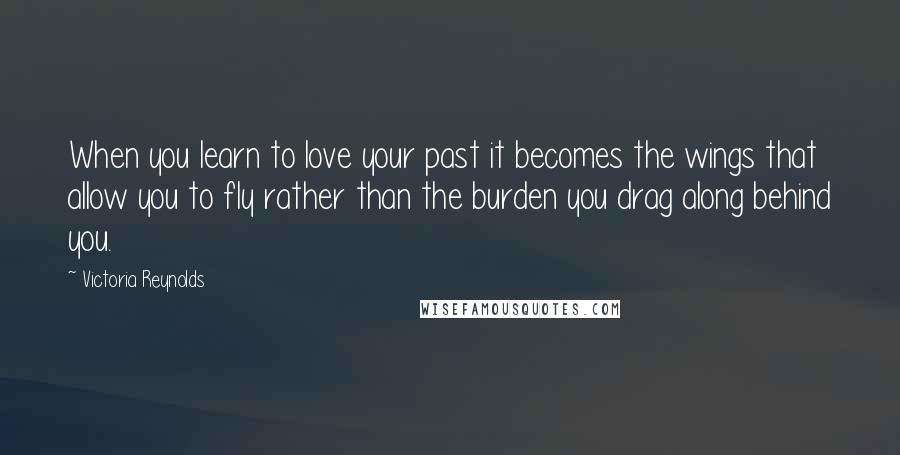 Victoria Reynolds Quotes: When you learn to love your past it becomes the wings that allow you to fly rather than the burden you drag along behind you.