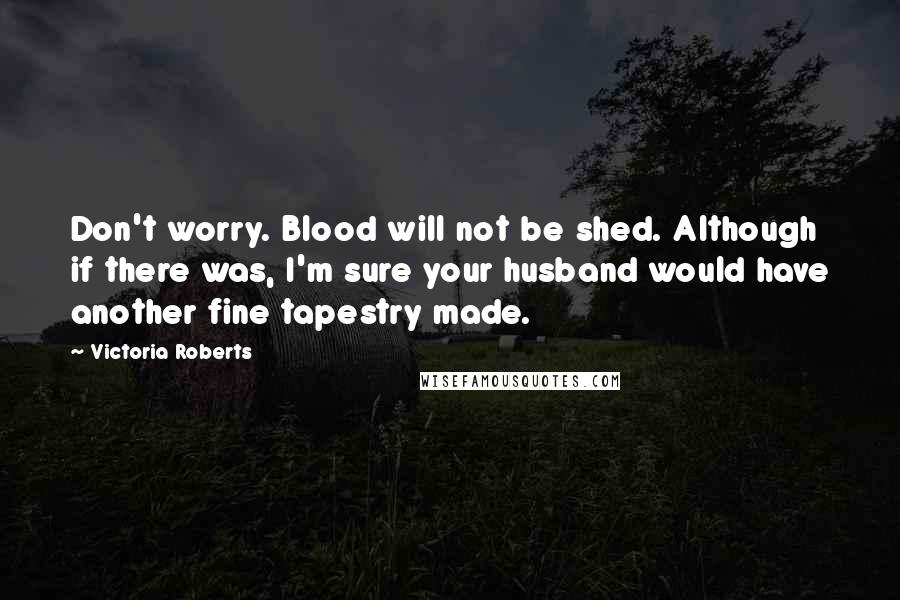 Victoria Roberts Quotes: Don't worry. Blood will not be shed. Although if there was, I'm sure your husband would have another fine tapestry made.