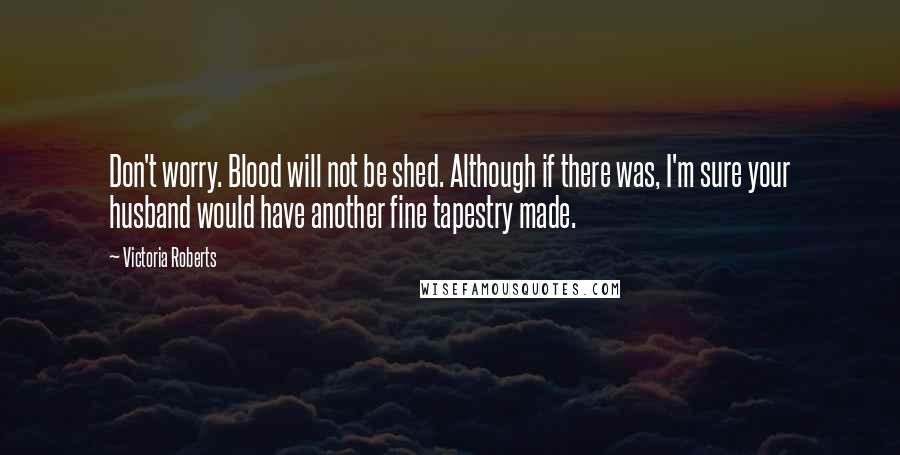 Victoria Roberts Quotes: Don't worry. Blood will not be shed. Although if there was, I'm sure your husband would have another fine tapestry made.