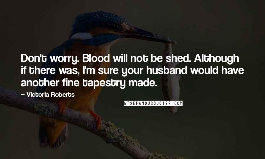 Victoria Roberts Quotes: Don't worry. Blood will not be shed. Although if there was, I'm sure your husband would have another fine tapestry made.