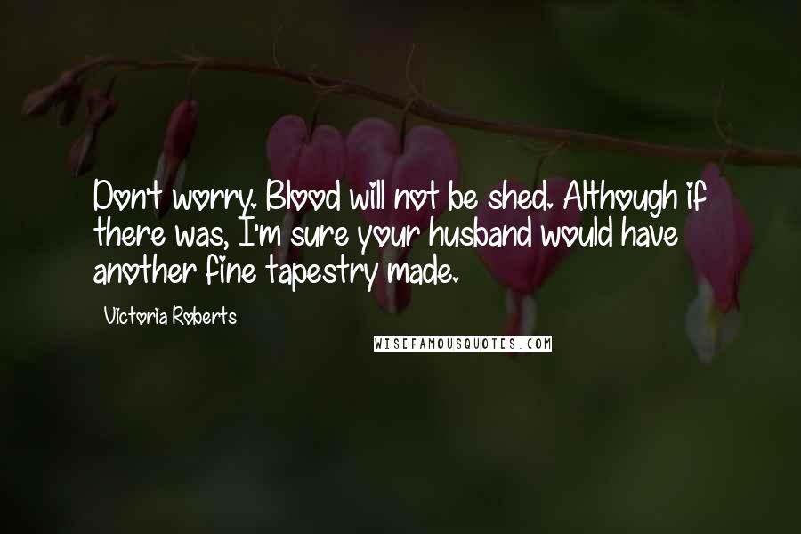 Victoria Roberts Quotes: Don't worry. Blood will not be shed. Although if there was, I'm sure your husband would have another fine tapestry made.