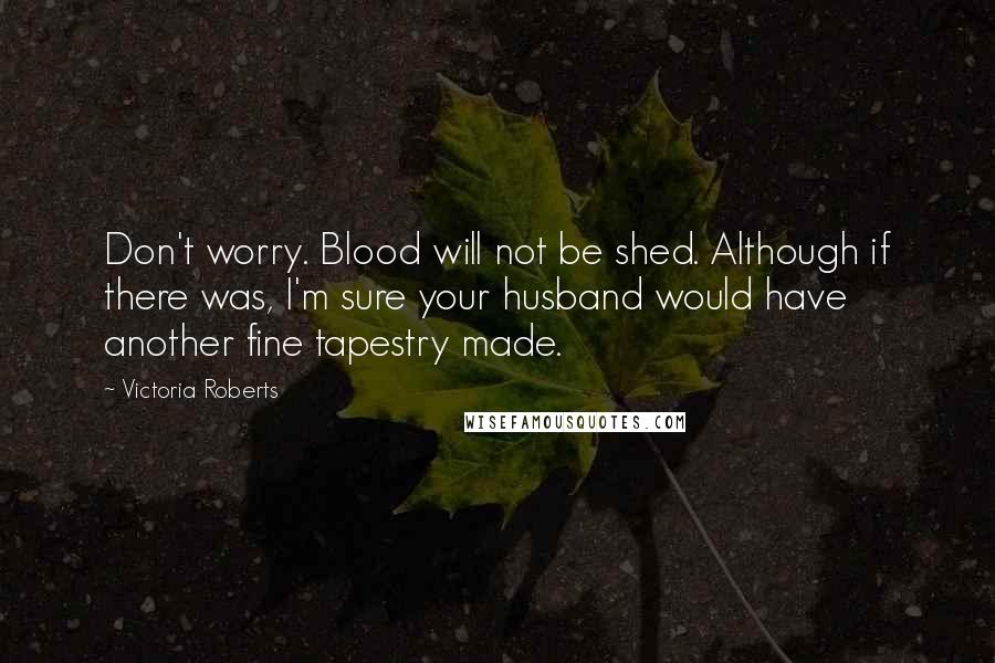 Victoria Roberts Quotes: Don't worry. Blood will not be shed. Although if there was, I'm sure your husband would have another fine tapestry made.