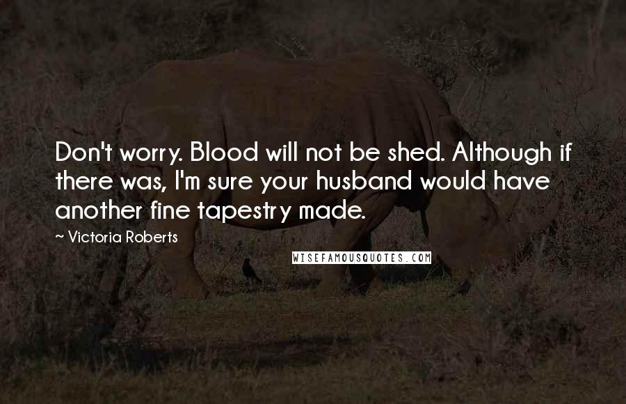 Victoria Roberts Quotes: Don't worry. Blood will not be shed. Although if there was, I'm sure your husband would have another fine tapestry made.