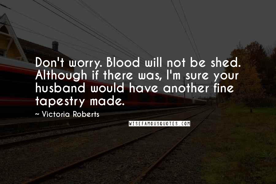 Victoria Roberts Quotes: Don't worry. Blood will not be shed. Although if there was, I'm sure your husband would have another fine tapestry made.