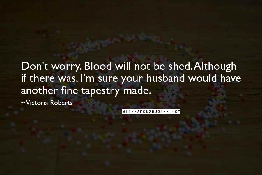 Victoria Roberts Quotes: Don't worry. Blood will not be shed. Although if there was, I'm sure your husband would have another fine tapestry made.