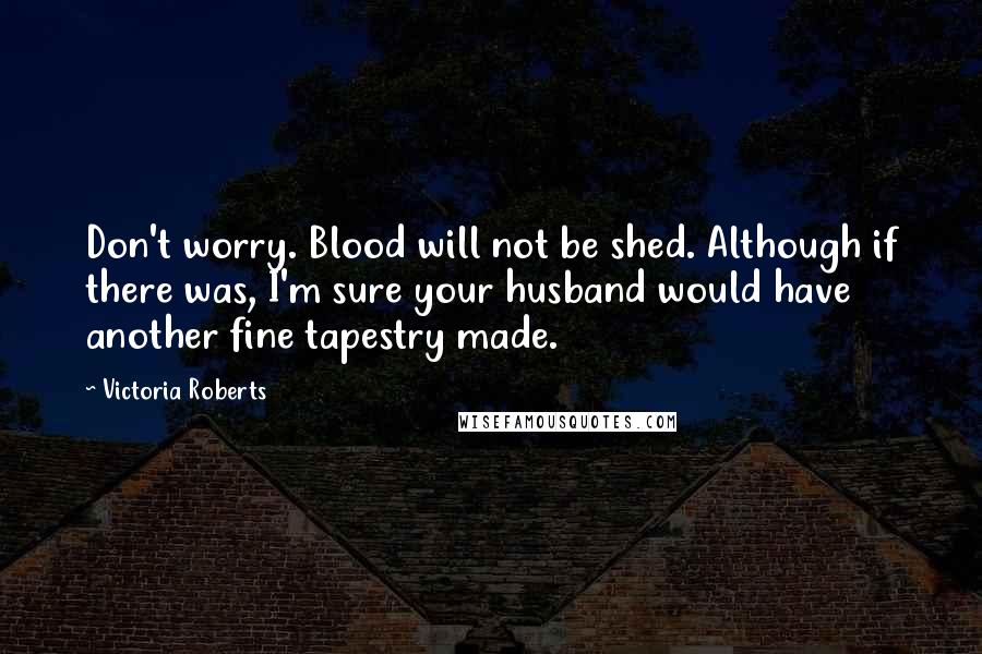 Victoria Roberts Quotes: Don't worry. Blood will not be shed. Although if there was, I'm sure your husband would have another fine tapestry made.