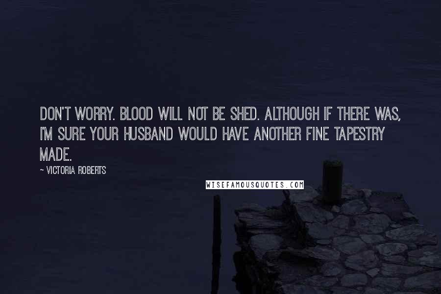 Victoria Roberts Quotes: Don't worry. Blood will not be shed. Although if there was, I'm sure your husband would have another fine tapestry made.