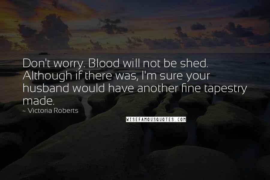 Victoria Roberts Quotes: Don't worry. Blood will not be shed. Although if there was, I'm sure your husband would have another fine tapestry made.