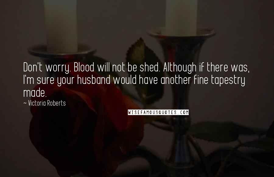 Victoria Roberts Quotes: Don't worry. Blood will not be shed. Although if there was, I'm sure your husband would have another fine tapestry made.