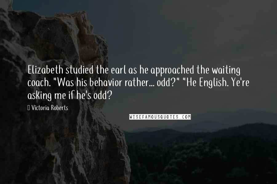 Victoria Roberts Quotes: Elizabeth studied the earl as he approached the waiting coach. "Was his behavior rather... odd?" "He English. Ye're asking me if he's odd?
