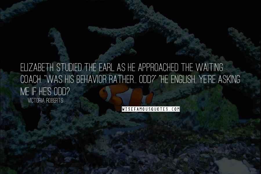 Victoria Roberts Quotes: Elizabeth studied the earl as he approached the waiting coach. "Was his behavior rather... odd?" "He English. Ye're asking me if he's odd?
