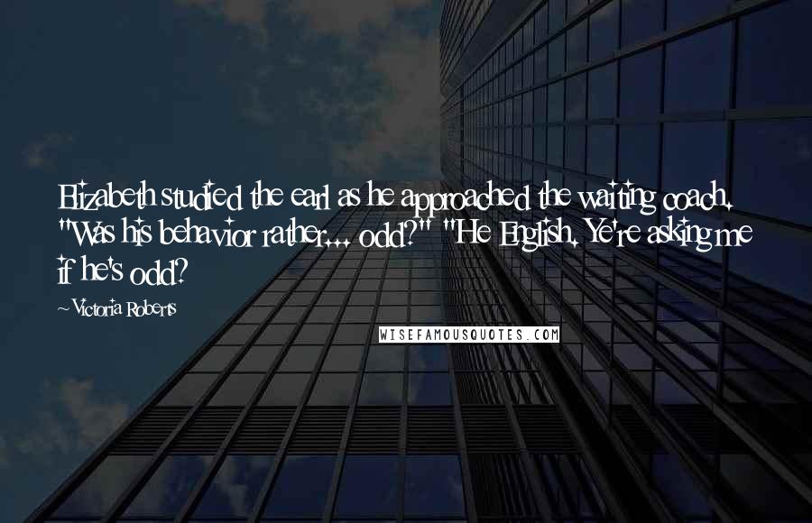 Victoria Roberts Quotes: Elizabeth studied the earl as he approached the waiting coach. "Was his behavior rather... odd?" "He English. Ye're asking me if he's odd?