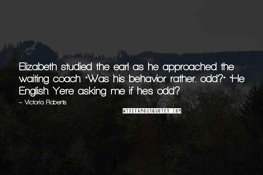 Victoria Roberts Quotes: Elizabeth studied the earl as he approached the waiting coach. "Was his behavior rather... odd?" "He English. Ye're asking me if he's odd?