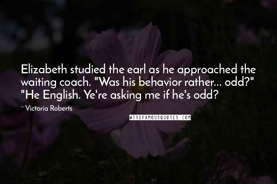 Victoria Roberts Quotes: Elizabeth studied the earl as he approached the waiting coach. "Was his behavior rather... odd?" "He English. Ye're asking me if he's odd?