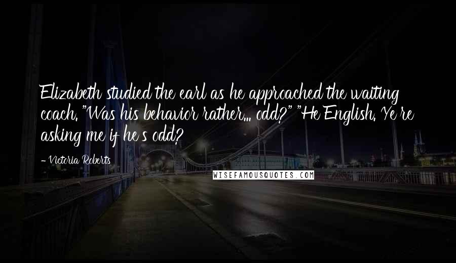 Victoria Roberts Quotes: Elizabeth studied the earl as he approached the waiting coach. "Was his behavior rather... odd?" "He English. Ye're asking me if he's odd?