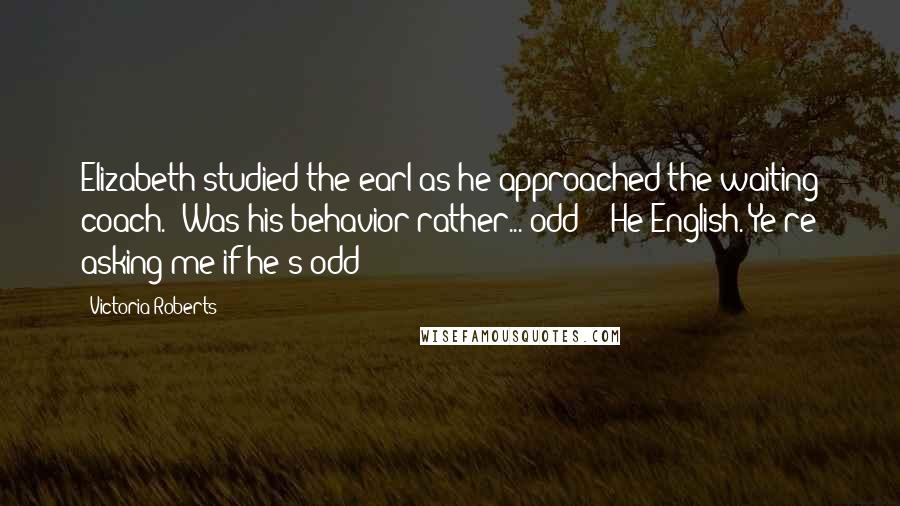 Victoria Roberts Quotes: Elizabeth studied the earl as he approached the waiting coach. "Was his behavior rather... odd?" "He English. Ye're asking me if he's odd?
