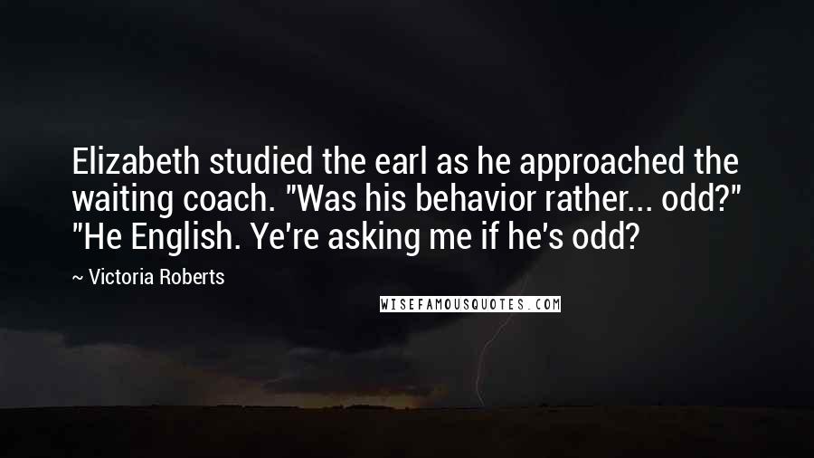 Victoria Roberts Quotes: Elizabeth studied the earl as he approached the waiting coach. "Was his behavior rather... odd?" "He English. Ye're asking me if he's odd?