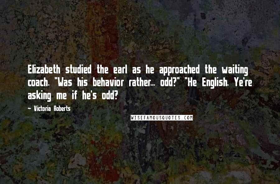 Victoria Roberts Quotes: Elizabeth studied the earl as he approached the waiting coach. "Was his behavior rather... odd?" "He English. Ye're asking me if he's odd?