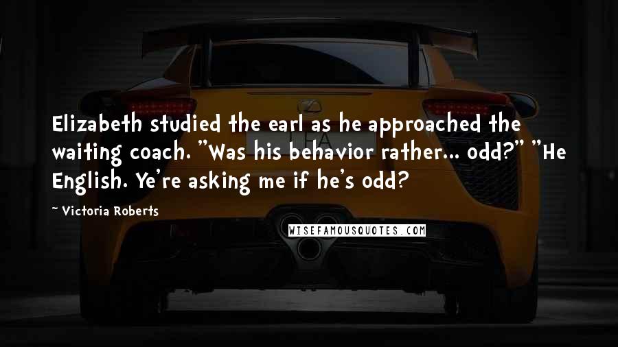 Victoria Roberts Quotes: Elizabeth studied the earl as he approached the waiting coach. "Was his behavior rather... odd?" "He English. Ye're asking me if he's odd?
