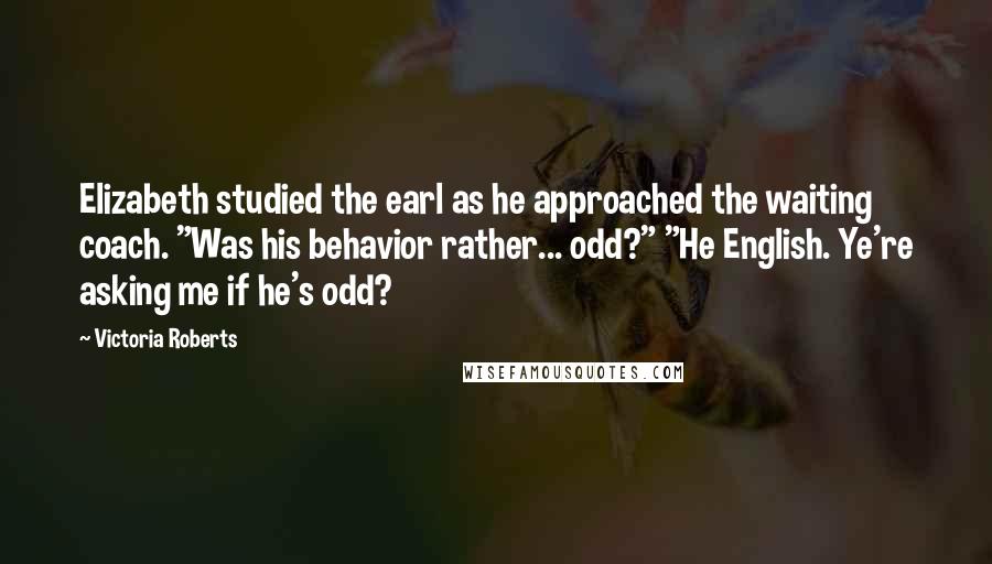 Victoria Roberts Quotes: Elizabeth studied the earl as he approached the waiting coach. "Was his behavior rather... odd?" "He English. Ye're asking me if he's odd?