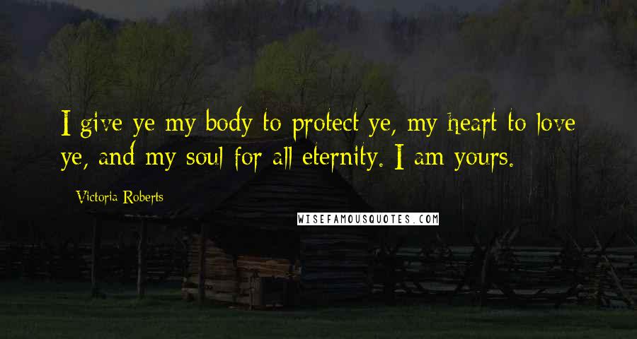 Victoria Roberts Quotes: I give ye my body to protect ye, my heart to love ye, and my soul for all eternity. I am yours.