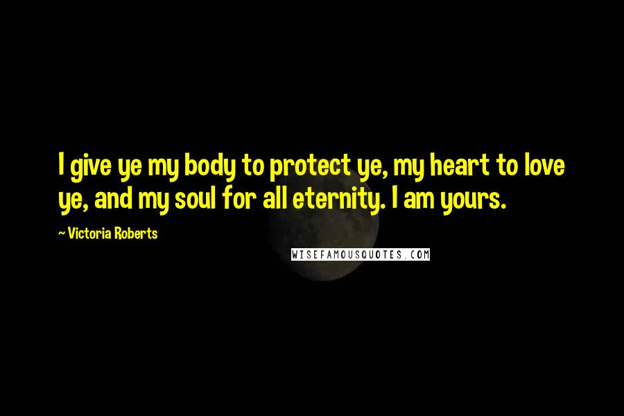 Victoria Roberts Quotes: I give ye my body to protect ye, my heart to love ye, and my soul for all eternity. I am yours.