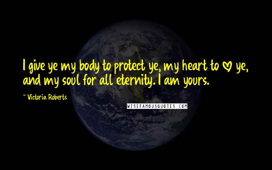 Victoria Roberts Quotes: I give ye my body to protect ye, my heart to love ye, and my soul for all eternity. I am yours.