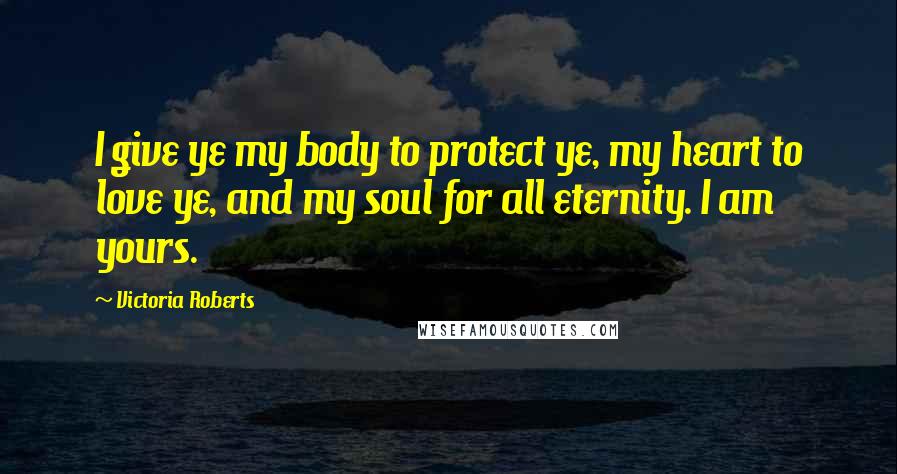 Victoria Roberts Quotes: I give ye my body to protect ye, my heart to love ye, and my soul for all eternity. I am yours.