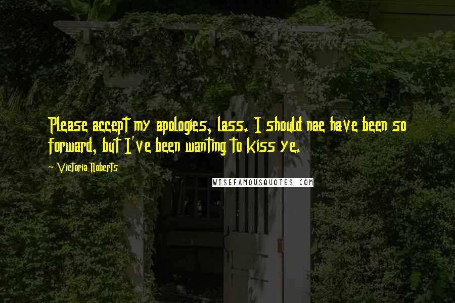 Victoria Roberts Quotes: Please accept my apologies, lass. I should nae have been so forward, but I've been wanting to kiss ye.