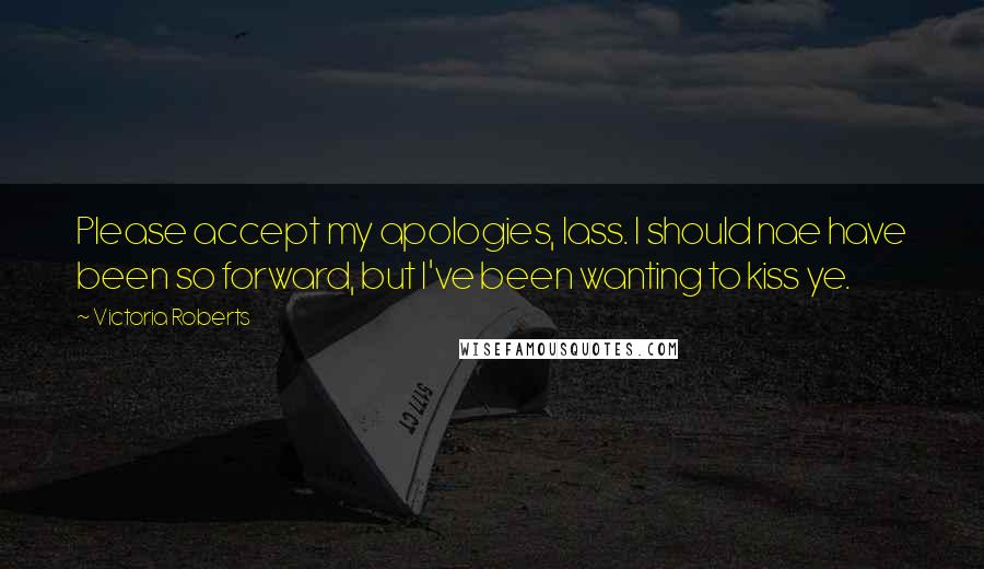 Victoria Roberts Quotes: Please accept my apologies, lass. I should nae have been so forward, but I've been wanting to kiss ye.