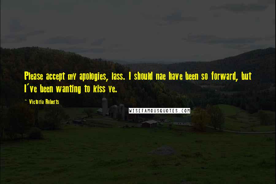 Victoria Roberts Quotes: Please accept my apologies, lass. I should nae have been so forward, but I've been wanting to kiss ye.