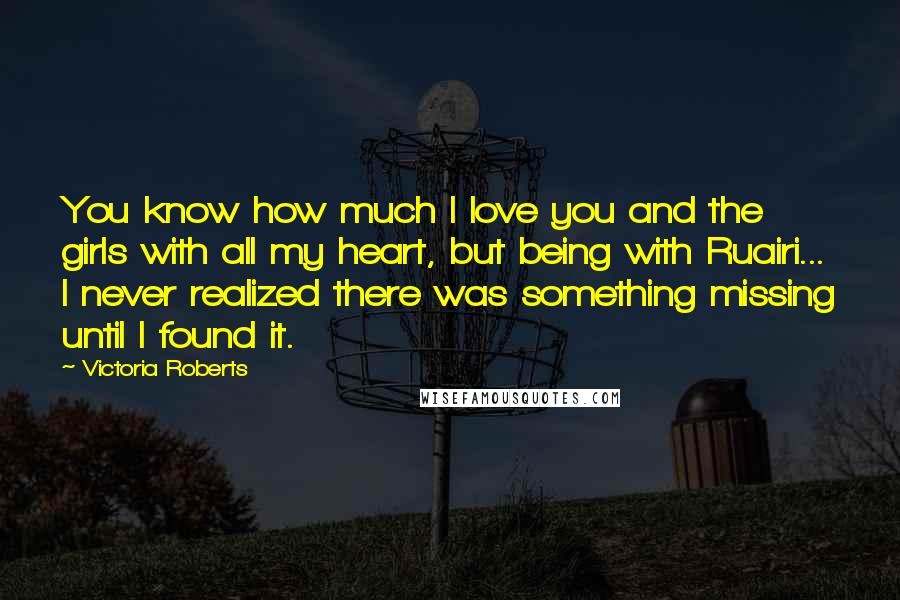 Victoria Roberts Quotes: You know how much I love you and the girls with all my heart, but being with Ruairi... I never realized there was something missing until I found it.
