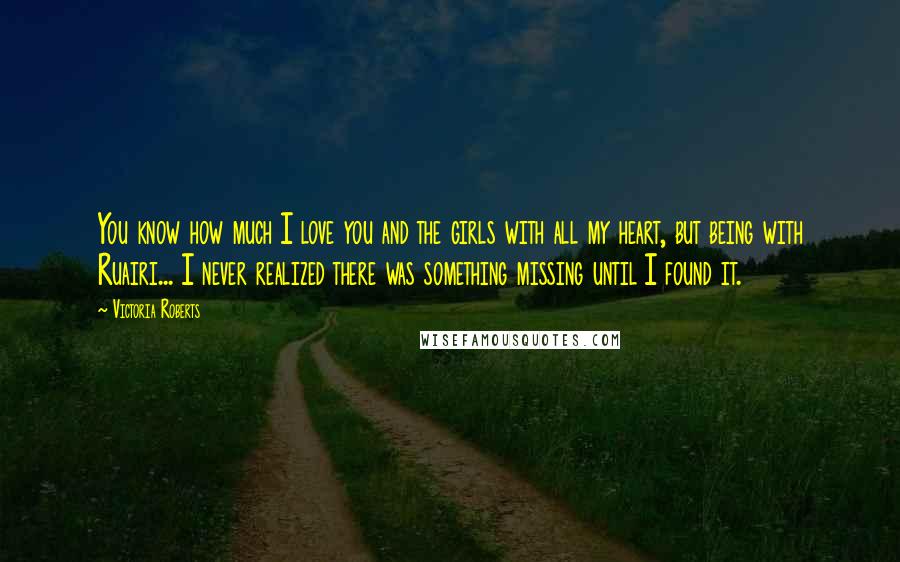 Victoria Roberts Quotes: You know how much I love you and the girls with all my heart, but being with Ruairi... I never realized there was something missing until I found it.