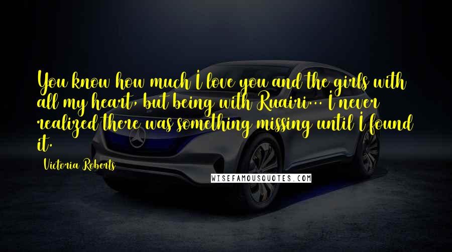 Victoria Roberts Quotes: You know how much I love you and the girls with all my heart, but being with Ruairi... I never realized there was something missing until I found it.